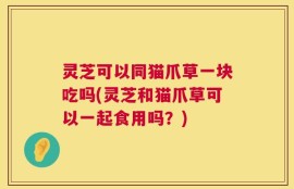 灵芝可以同猫爪草一块吃吗(灵芝和猫爪草可以一起食用吗？)