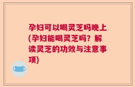 孕妇可以喝灵芝吗晚上(孕妇能喝灵芝吗？解读灵芝的功效与注意事项)