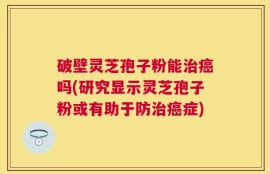 破壁灵芝孢子粉能治癌吗(研究显示灵芝孢子粉或有助于防治癌症)