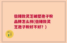 倍臻致灵芝破壁孢子粉品牌怎么样(倍臻致灵芝孢子粉好不好？)