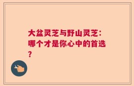 大盆灵芝与野山灵芝：哪个才是你心中的首选？