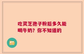 吃灵芝孢子粉后多久能喝牛奶？你不知道的