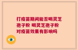 打疫苗期间能否喝灵芝孢子粉 喝灵芝孢子粉对疫苗效果有影响吗