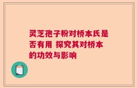 灵芝孢子粉对桥本氏是否有用 探究其对桥本的功效与影响