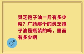 灵芝孢子油一斤有多少粒？广药那个的灵芝孢子油是瓶装的吗，里面有多少啊