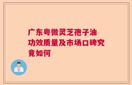 广东粤微灵芝孢子油 功效质量及市场口碑究竟如何