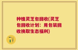 种植灵芝包回收(灵芝包回收计划：用包装回收换取生态福利)