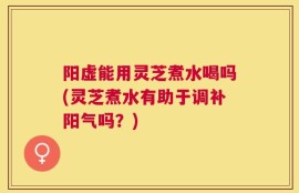 阳虚能用灵芝煮水喝吗(灵芝煮水有助于调补阳气吗？)