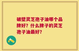 破壁灵芝孢子油哪个品牌好？什么牌子的灵芝孢子油最好？