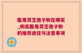 医用灵芝孢子粉在哪买_购买医用灵芝孢子粉的推荐途径与注意事项