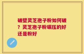 破壁灵芝孢子粉如何破？灵芝孢子粉碾压的好还是粉好