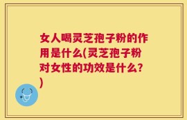 女人喝灵芝孢子粉的作用是什么(灵芝孢子粉对女性的功效是什么？)