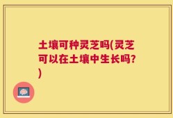 土壤可种灵芝吗(灵芝可以在土壤中生长吗？)