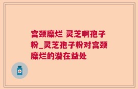 宫颈糜烂 灵芝啊孢子粉_灵芝孢子粉对宫颈糜烂的潜在益处