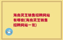 海南灵芝销售招聘网站有哪些(海南灵芝销售招聘网站一览)