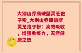 大别山乔康破壁灵芝孢子粉_大别山乔康破壁灵芝孢子粉：高效吸收，增强免疫力，天然健康之选