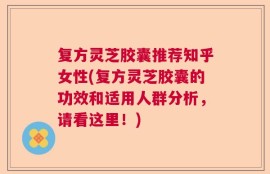 复方灵芝胶囊推荐知乎女性(复方灵芝胶囊的功效和适用人群分析，请看这里！)