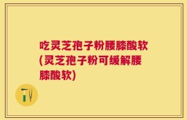 吃灵芝孢子粉腰膝酸软(灵芝孢子粉可缓解腰膝酸软)