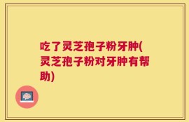 吃了灵芝孢子粉牙肿(灵芝孢子粉对牙肿有帮助)