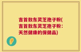 吉首敖东灵芝孢子粉(吉首敖东灵芝孢子粉：天然健康的保健品)