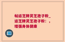 帖运芝牌灵芝孢子粉_运芝牌灵芝孢子粉：，增强身体健康