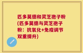 匹多莫德和灵芝孢子粉(匹多莫德与灵芝孢子粉：抗氧化+免疫调节双重提升)