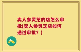 卖人参灵芝的店怎么审批(卖人参灵芝店如何通过审批？)