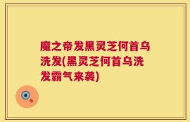 魔之帝发黑灵芝何首乌洗发(黑灵芝何首乌洗发霸气来袭)