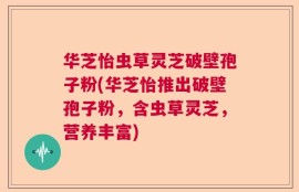 华芝怡虫草灵芝破壁孢子粉(华芝怡推出破壁孢子粉，含虫草灵芝，营养丰富)