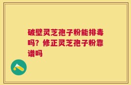 破壁灵芝孢子粉能排毒吗？修正灵芝孢子粉靠谱吗