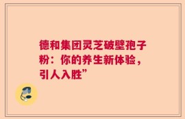 德和集团灵芝破壁孢子粉：你的养生新体验，引人入胜”