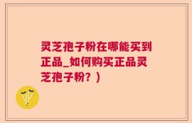 灵芝孢子粉在哪能买到正品_如何购买正品灵芝孢子粉？)