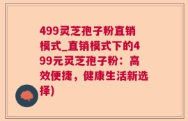 499灵芝孢子粉直销模式_直销模式下的499元灵芝孢子粉：高效便捷，健康生活新选择)
