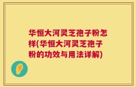 华恒大河灵芝孢子粉怎样(华恒大河灵芝孢子粉的功效与用法详解)