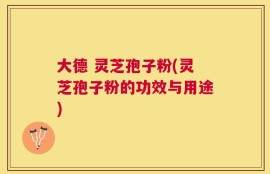 大德 灵芝孢子粉(灵芝孢子粉的功效与用途)
