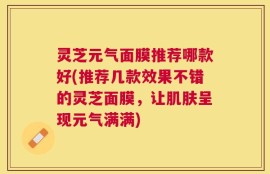 灵芝元气面膜推荐哪款好(推荐几款效果不错的灵芝面膜，让肌肤呈现元气满满)