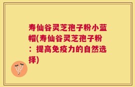 寿仙谷灵芝孢子粉小蓝帽(寿仙谷灵芝孢子粉：提高免疫力的自然选择)