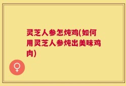 灵芝人参怎炖鸡(如何用灵芝人参炖出美味鸡肉)