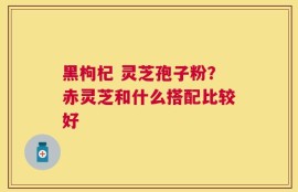 黑枸杞 灵芝孢子粉？赤灵芝和什么搭配比较好