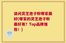 请问灵芝孢子粉哪家最好(哪家的灵芝孢子粉最好用？Top品牌推荐！)