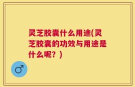 灵芝胶囊什么用途(灵芝胶囊的功效与用途是什么呢？)