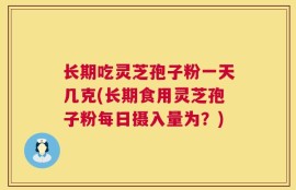 长期吃灵芝孢子粉一天几克(长期食用灵芝孢子粉每日摄入量为？)