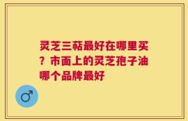 灵芝三萜最好在哪里买？市面上的灵芝孢子油哪个品牌最好