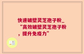 快速破壁灵芝孢子粉_“高效破壁灵芝孢子粉，提升免疫力”