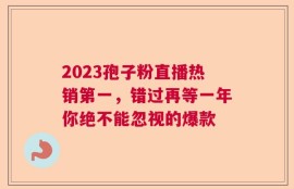 2023孢子粉直播热销第一，错过再等一年你绝不能忽视的爆款