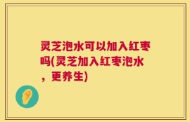 灵芝泡水可以加入红枣吗(灵芝加入红枣泡水，更养生)