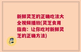 新鲜灵芝的正确吃法大全视频播放(灵芝食用指南：让你吃对新鲜灵芝的正确方法)