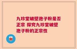 九珍堂破壁孢子粉是否正宗 探究九珍堂破壁孢子粉的正宗性