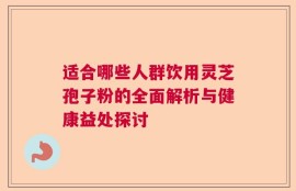 适合哪些人群饮用灵芝孢子粉的全面解析与健康益处探讨