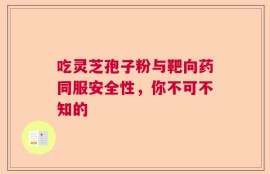 吃灵芝孢子粉与靶向药同服安全性，你不可不知的